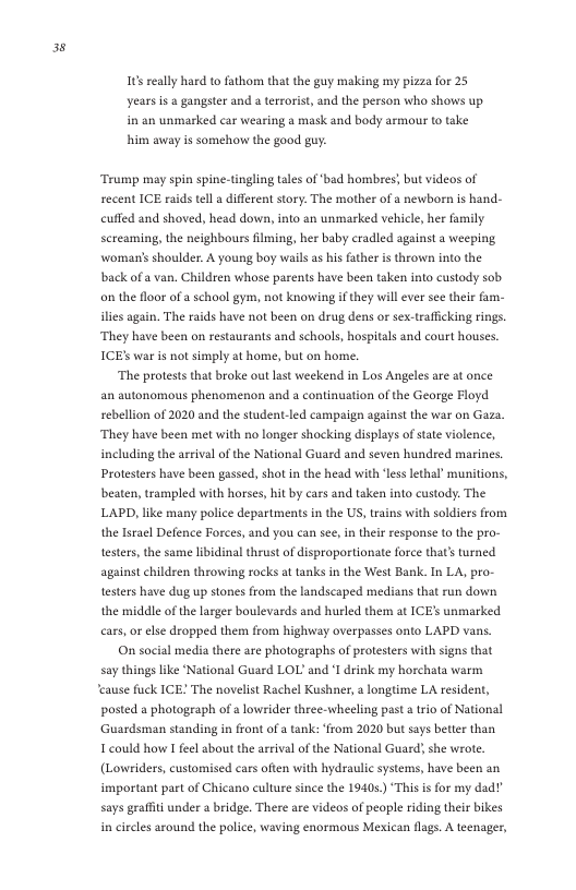 3  16 really hard to fathom that the guy making my pizza for 25 years is & gangster and a terrorist, and the person who shows up in an unmarked car wearing a mask and body armour to take him away is somehow the good guy:  Trump may spin spine-tingling tales of‘bad hombres; but videos of secent ICE raids tel a different story. The mother of a newbor is hand- cuffed and shoved, head down, into an unmarked vehicle, her family screaming, the neighbours ilming, her baby cradled against a weeping womans shoulder. A young boy wails as his ather is thrown into the back of a van. Children whose parents have been taken into custody sob o the floor of a school gym, not knowing if they will ever see their fam- ilies again. The raids have not been on drug dens or sex-traffcking rings. They have been on restaurants and schools, hospitals and court houses ICE war is not simply at home, but on home.  ‘The protests that broke out last weekend in Los Angeles are at once an autonomous phenomenon and a continuation of the George Floyd sebelion of 2020 and the student-led campaign against the war on Gaza. They have been met with no longer shocking displays of state violence, including the arrival of the National Guard and seven hundred marines, Protesters have been gassed, shot in the head with ‘less lethal munitions, beaten, trampled with horses, hit by cars and taken into custody. The LAPD, like many police departments in the US, trans with soldiers from the lsracl Defence Forces, and you can see, i their response to the pro- testers, the same libidinal thrust of disproportionate force that’s turned against children throwing rocks at tanks in the West Bank. In LA, pro- testers have dug up stones from the landscaped medians that run down the middle of the larger boulevards and hurled them at ICE’ unmarked cars, or lse dropped them from highway overpasses onto LAPD vans.  On social media there are photographs of protesters with signs that say things like ‘National Guard LOL and I drink my horchata warm ‘cause fuck ICE! The novelist Rachel Kushner, a longtime LA resident, posted a photograph of  lowrider three-wheeling pasta trio of National Guardsman standing in front of a tank: ‘from 2020 but says better than T could how I feel about the arrival of the National Guard, she wrote (Lowriders, customised cars often with hydraulic systems, have been an important part of Chicano culture since the 19405) “This is for my dad? says graffiti under  bridge. There are videos of people riding their bikes in circles around the police, waving enormous Mexican flags. A teenager,  